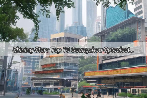 Shining Stars Top 10 Guangzhou Optoelectronics Companies Redefining Industry Excellence